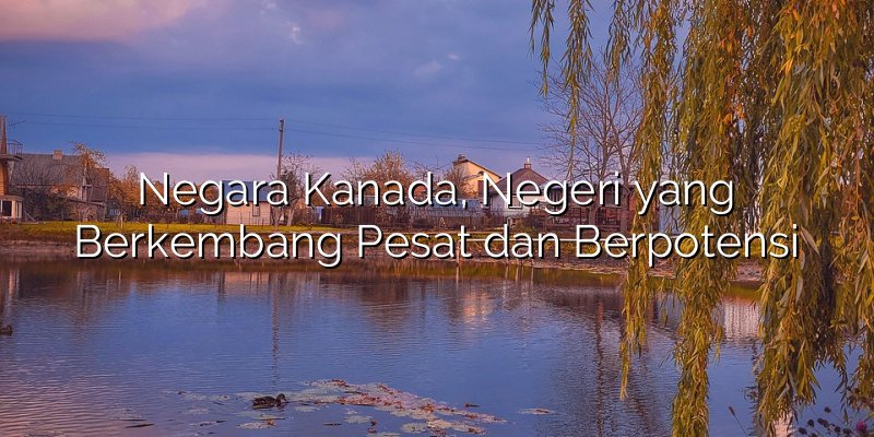 Negara Kanada, Negeri yang Berkembang Pesat dan Berpotensi