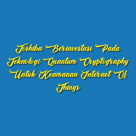 Toshiba Berinvestasi pada Teknologi Quantum Cryptography untuk Keamanan Internet of Things