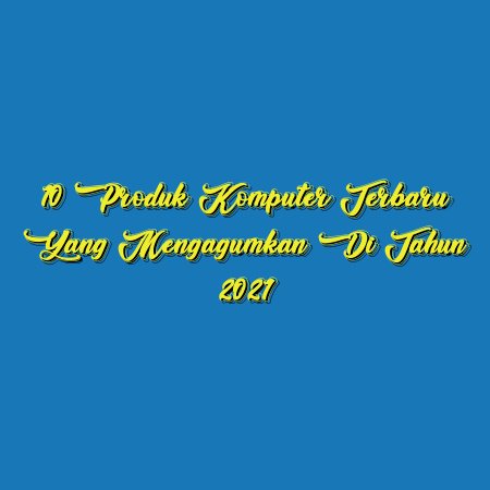10 Produk Komputer Terbaru yang Mengagumkan di Tahun 2021