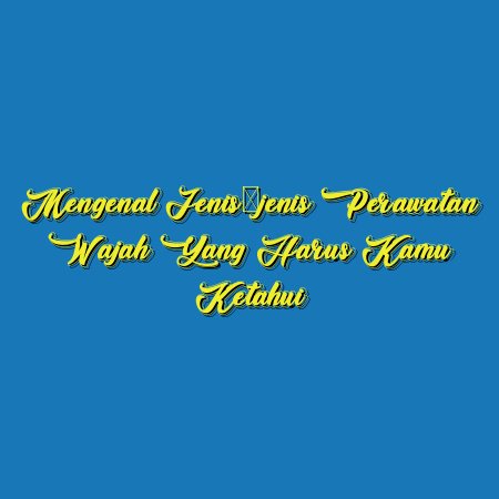 Mengenal Jenis-jenis Perawatan Wajah yang Harus Kamu Ketahui