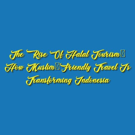The Rise of Halal Tourism: How Muslim-Friendly Travel is Transforming Indonesia