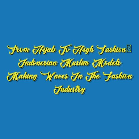 From Hijab to High Fashion: Indonesian Muslim Models Making Waves in the Fashion Industry