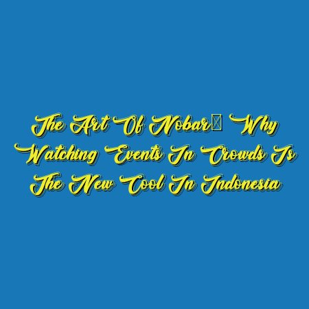 The Art of Nobar: Why Watching Events in Crowds is the New Cool in Indonesia