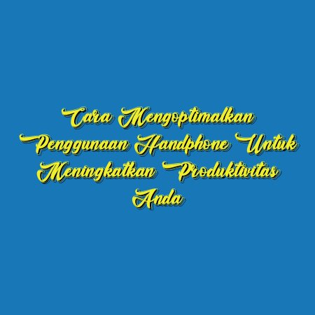 Cara Mengoptimalkan Penggunaan Handphone untuk Meningkatkan Produktivitas Anda