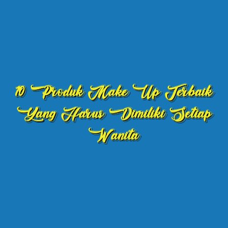 10 Produk Make Up Terbaik yang Harus Dimiliki Setiap Wanita