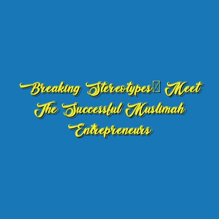 Breaking Stereotypes: Meet the Successful Muslimah Entrepreneurs