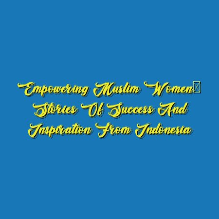 Empowering Muslim Women: Stories of Success and Inspiration from Indonesia
