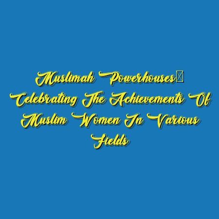 Muslimah Powerhouses: Celebrating the Achievements of Muslim Women in Various Fields